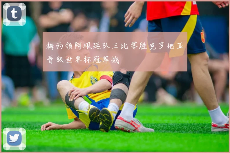 梅西领阿根廷队三比零胜克罗地亚晋级世界杯冠军战