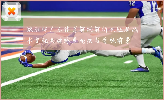 欧洲杯广东体育解说解析决胜局战术变化关键球员轮换与晋级前景
