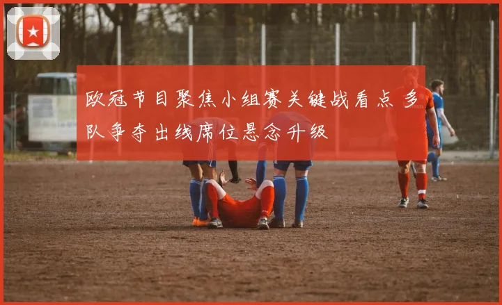 欧冠节目聚焦小组赛关键战看点 多队争夺出线席位悬念升级