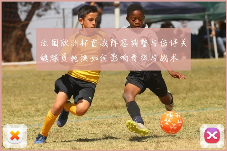 法国欧洲杯首战阵容调整与伤停关键球员轮换如何影响晋级与战术