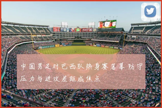 中国男足对巴西队热身赛落幕 防守压力与进攻差距成焦点