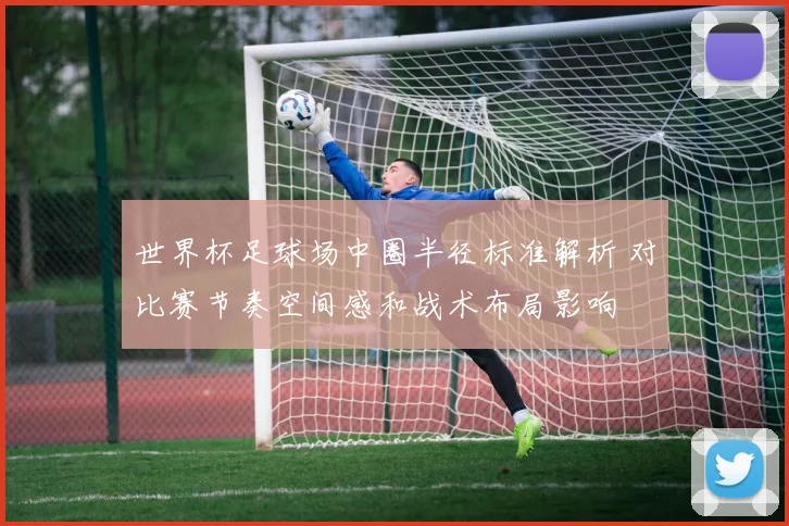 世界杯足球场中圈半径标准解析 对比赛节奏空间感和战术布局影响