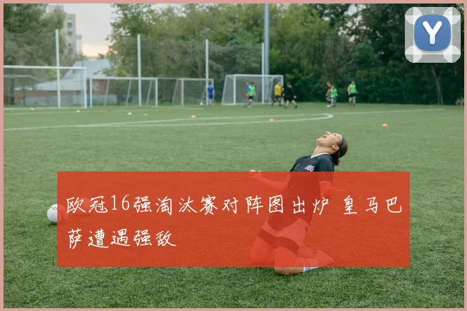 欧冠16强淘汰赛对阵图出炉 皇马巴萨遭遇强敌