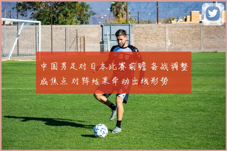 中国男足对日本比赛前瞻 备战调整成焦点 对阵结果牵动出线形势