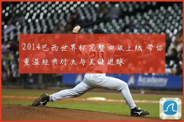 2014巴西世界杯完整回放上线 带你重温经典对决与关键进球