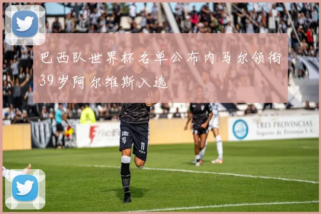 巴西队世界杯名单公布内马尔领衔39岁阿尔维斯入选