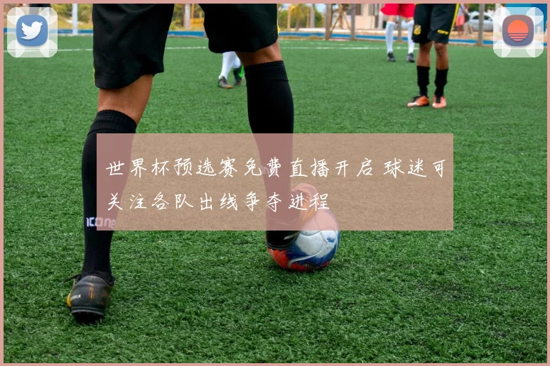 世界杯预选赛免费直播开启 球迷可关注各队出线争夺进程