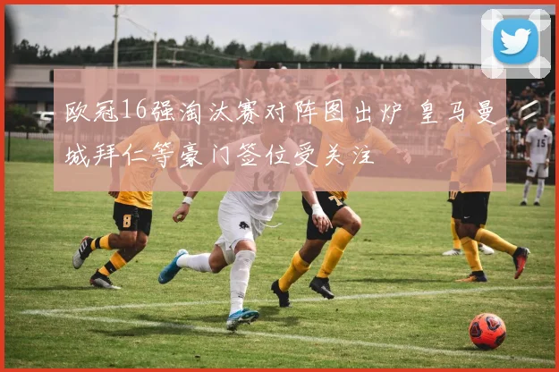 欧冠16强淘汰赛对阵图出炉 皇马曼城拜仁等豪门签位受关注