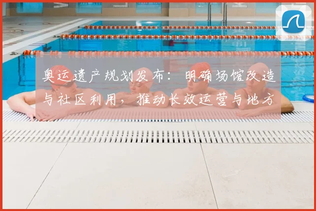 奥运遗产规划发布:明确场馆改造与社区利用,推动长效运营与地方融合