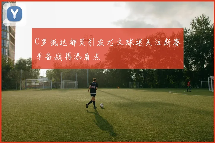 C罗抵达都灵引发尤文球迷关注新赛季备战再添看点