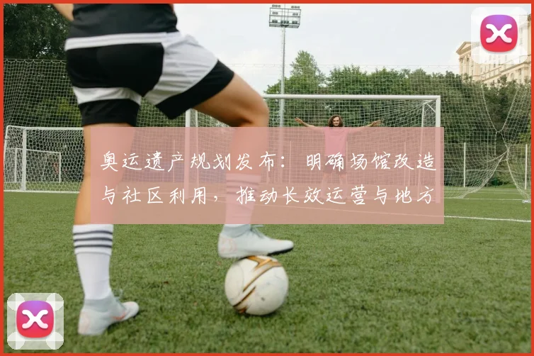 奥运遗产规划发布：明确场馆改造与社区利用，推动长效运营与地方融合