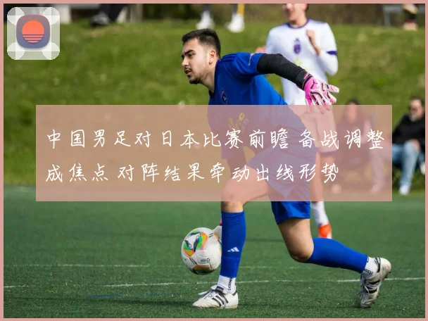 中国男足对日本比赛前瞻 备战调整成焦点 对阵结果牵动出线形势