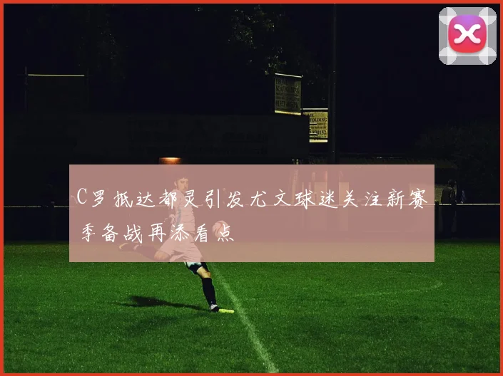 C罗抵达都灵引发尤文球迷关注新赛季备战再添看点