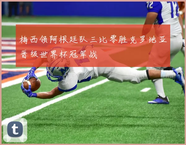 梅西领阿根廷队三比零胜克罗地亚晋级世界杯冠军战