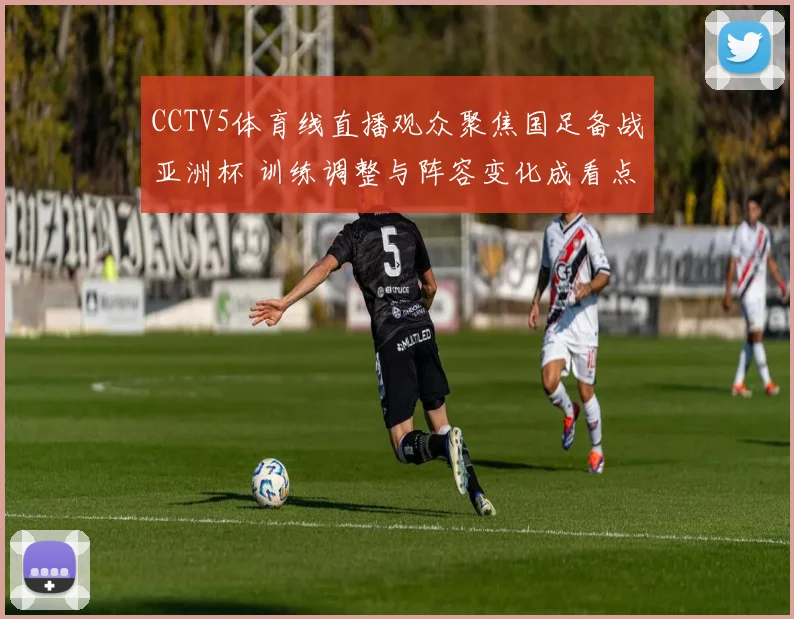 CCTV5体育线直播观众聚焦国足备战亚洲杯 训练调整与阵容变化成看点