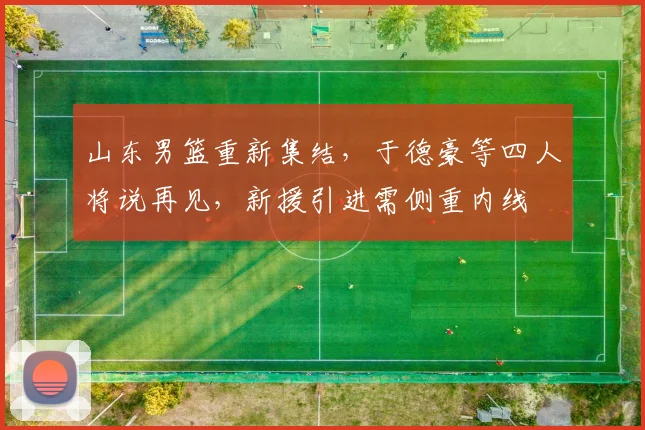 山东男篮重新集结，于德豪等四人将说再见，新援引进需侧重内线