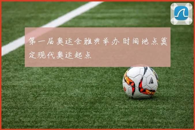 第一届奥运会雅典举办 时间地点奠定现代奥运起点