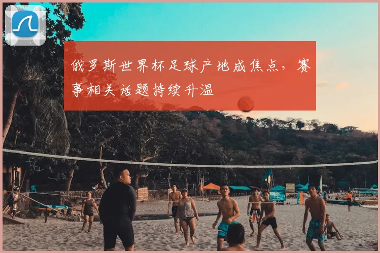俄罗斯世界杯足球产地成焦点,赛事相关话题持续升温