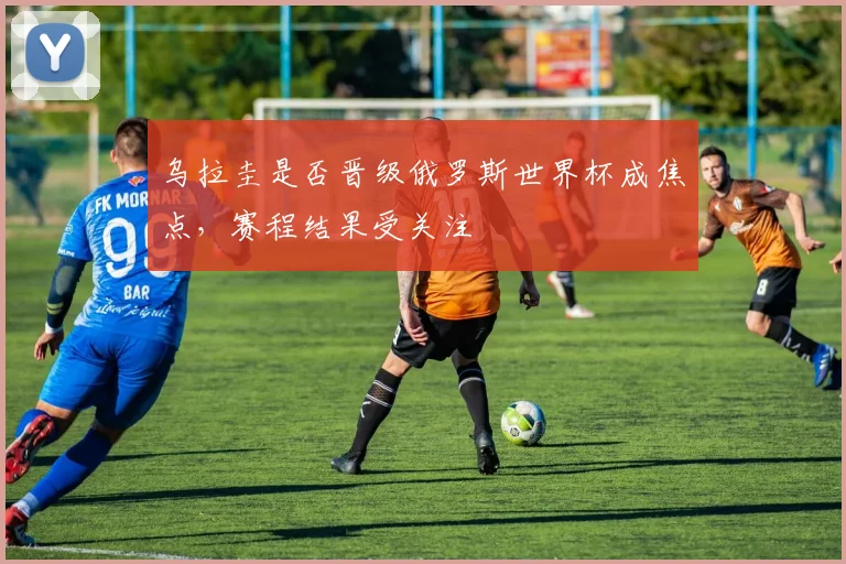 乌拉圭是否晋级俄罗斯世界杯成焦点，赛程结果受关注