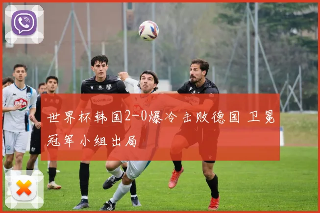 世界杯韩国2-0爆冷击败德国 卫冕冠军小组出局