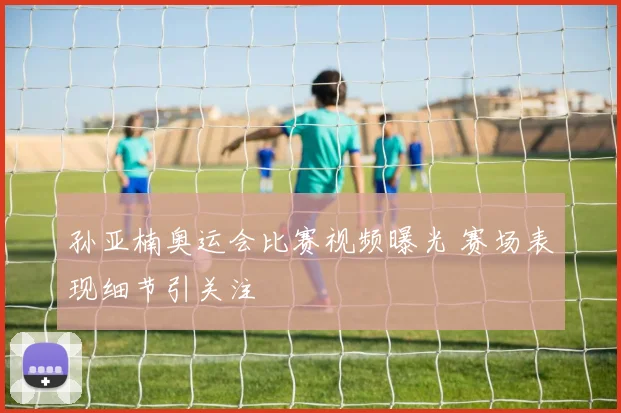 孙亚楠奥运会比赛视频曝光 赛场表现细节引关注