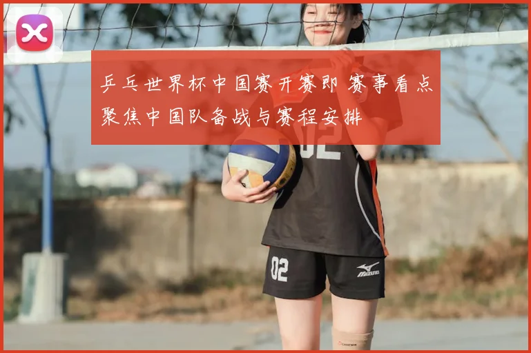 乒乓世界杯中国赛开赛即 赛事看点聚焦中国队备战与赛程安排