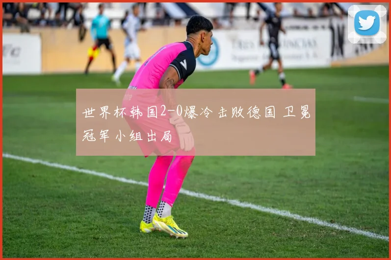 世界杯韩国2-0爆冷击败德国 卫冕冠军小组出局