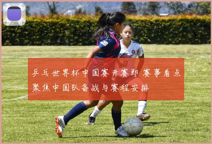 乒乓世界杯中国赛开赛即 赛事看点聚焦中国队备战与赛程安排